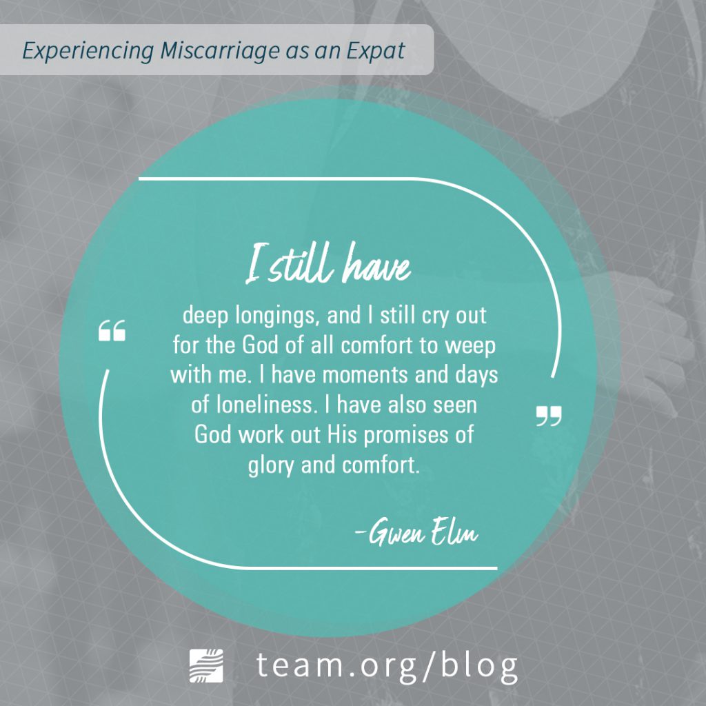Miscarriage as an Expat: I still have deep longings, and I still cry out for the God of all comfort to weep with me. I have moments and days of loneliness. I have also see God work out His promises of glory and comfort.